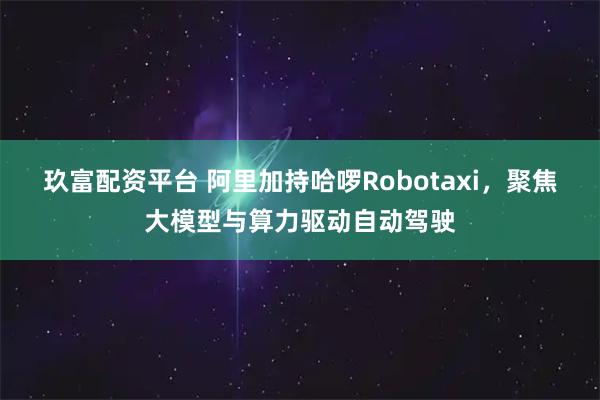 玖富配资平台 阿里加持哈啰Robotaxi，聚焦大模型与算力驱动自动驾驶