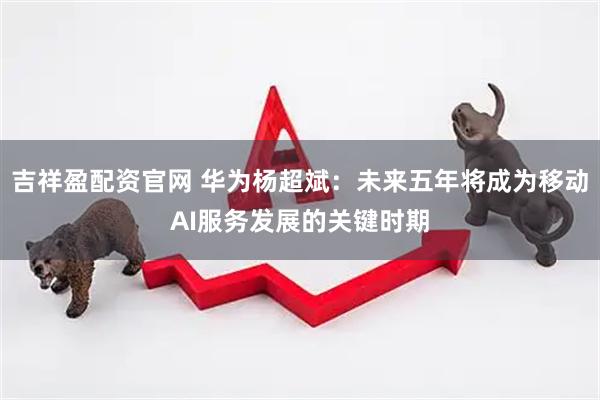 吉祥盈配资官网 华为杨超斌：未来五年将成为移动AI服务发展的关键时期