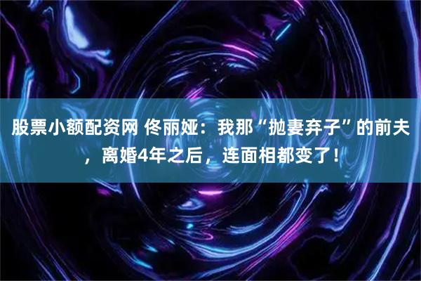 股票小额配资网 佟丽娅：我那“抛妻弃子”的前夫，离婚4年之后，连面相都变了！