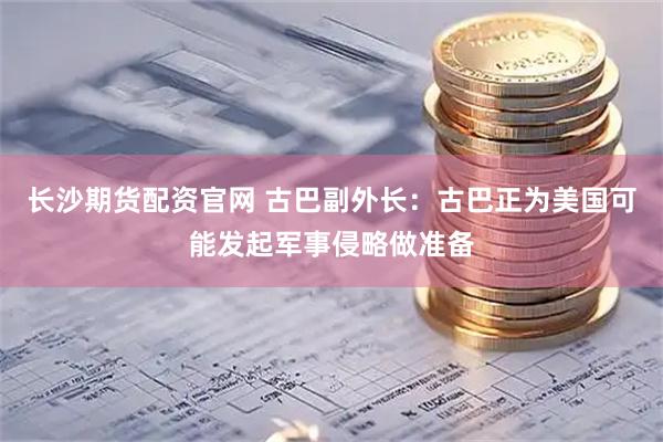 长沙期货配资官网 古巴副外长：古巴正为美国可能发起军事侵略做准备
