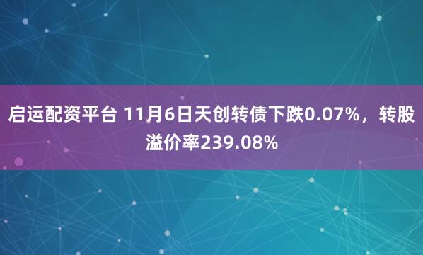 启运配资平台 11月6日天创转债下跌0.07%，转股溢价率239.08%