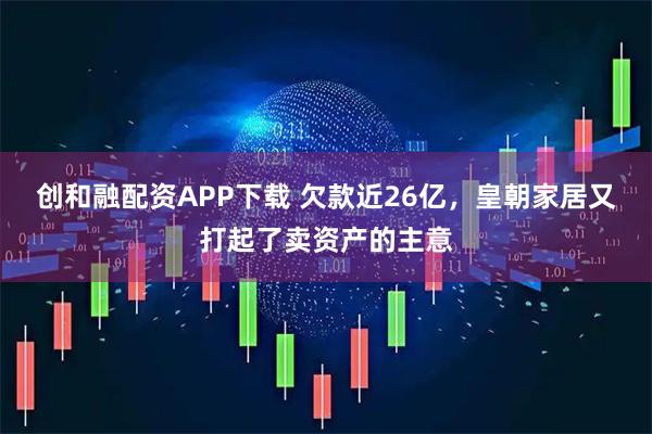创和融配资APP下载 欠款近26亿，皇朝家居又打起了卖资产的主意