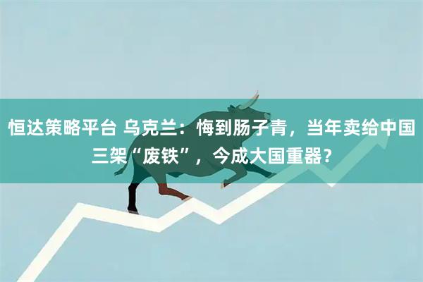 恒达策略平台 乌克兰：悔到肠子青，当年卖给中国三架“废铁”，今成大国重器？