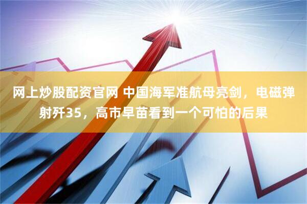 网上炒股配资官网 中国海军准航母亮剑，电磁弹射歼35，高市早苗看到一个可怕的后果