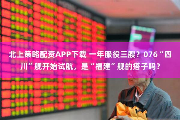 北上策略配资APP下载 一年服役三艘？076“四川”舰开始试航，是“福建”舰的搭子吗？