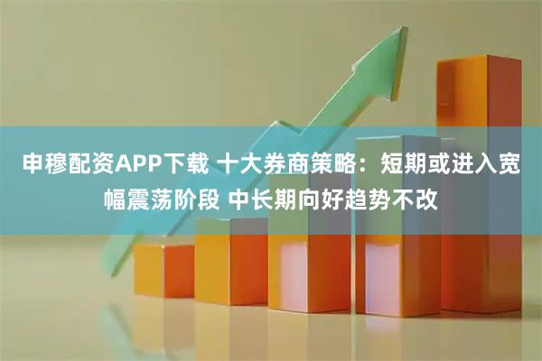 申穆配资APP下载 十大券商策略：短期或进入宽幅震荡阶段 中长期向好趋势不改