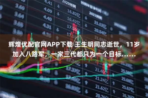 辉煌优配官网APP下载 王生明同志逝世，11岁加入八路军，一家三代都只为一个目标……