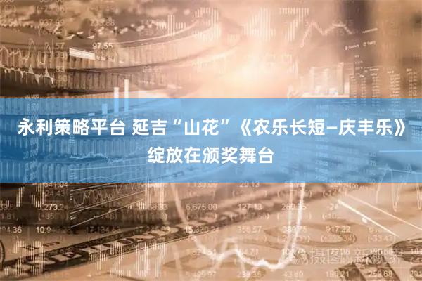 永利策略平台 延吉“山花”《农乐长短—庆丰乐》绽放在颁奖舞台