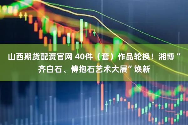 山西期货配资官网 40件（套）作品轮换！湘博“齐白石、傅抱石艺术大展”焕新