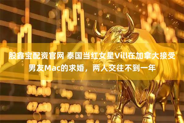 股鑫宝配资官网 泰国当红女星Vill在加拿大接受男友Mac的求婚，两人交往不到一年