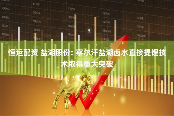 恒运配资 盐湖股份: 察尔汗盐湖卤水直接提锂技术取得重大突破