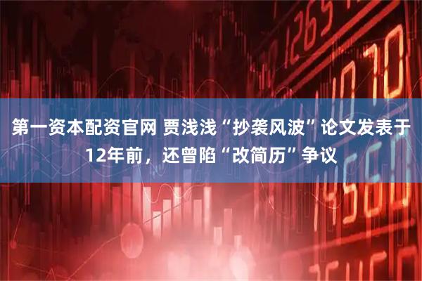 第一资本配资官网 贾浅浅“抄袭风波”论文发表于12年前，还曾陷“改简历”争议