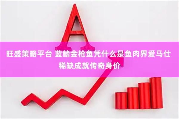 旺盛策略平台 蓝鳍金枪鱼凭什么是鱼肉界爱马仕 稀缺成就传奇身价
