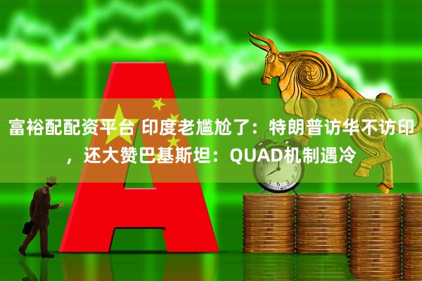 富裕配配资平台 印度老尴尬了：特朗普访华不访印，还大赞巴基斯坦：QUAD机制遇冷