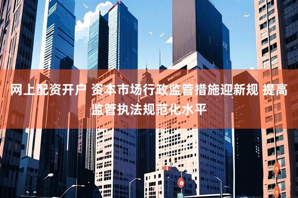 网上配资开户 资本市场行政监管措施迎新规 提高监管执法规范化水平