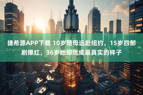 捷希源APP下载 10岁随母远赴纽约，15岁四部剧爆红，36岁她却活成最真实的样子