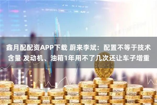 鑫月配配资APP下载 蔚来李斌：配置不等于技术含量 发动机、油箱1年用不了几次还让车子增重