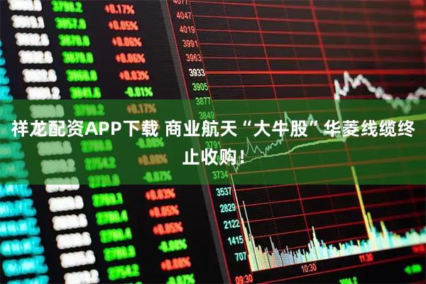 祥龙配资APP下载 商业航天“大牛股”华菱线缆终止收购！