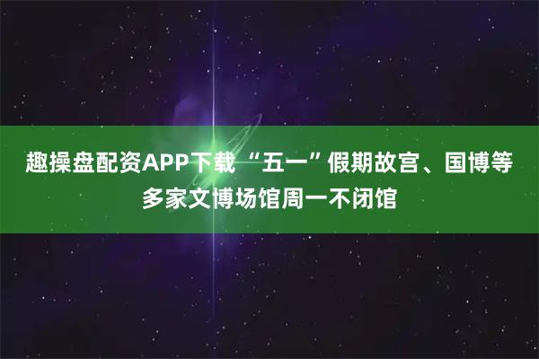 趣操盘配资APP下载 “五一”假期故宫、国博等多家文博场馆周一不闭馆