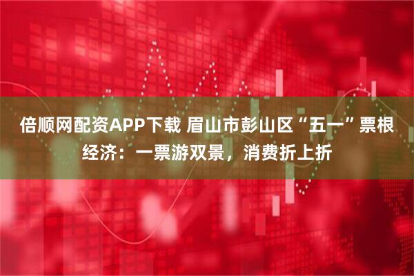 倍顺网配资APP下载 眉山市彭山区“五一”票根经济：一票游双景，消费折上折