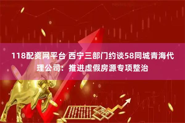118配资网平台 西宁三部门约谈58同城青海代理公司：推进虚假房源专项整治