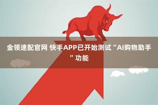 金领速配官网 快手APP已开始测试“AI购物助手”功能
