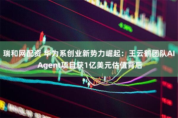 瑞和网配资 华为系创业新势力崛起：王云鹤团队AI Agent项目获1亿美元估值背后