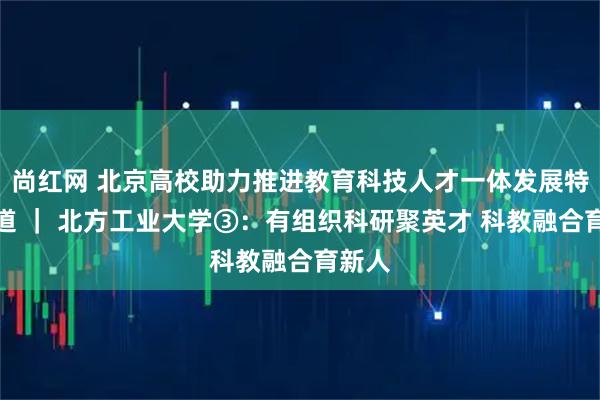 尚红网 北京高校助力推进教育科技人才一体发展特别报道 ｜ 北方工业大学③：有组织科研聚英才 科教融合育新人