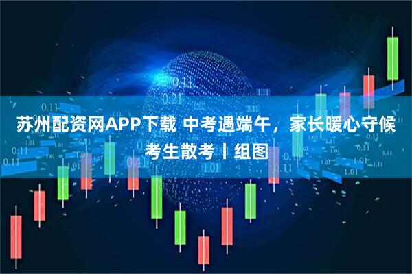 苏州配资网APP下载 中考遇端午，家长暖心守候考生散考丨组图