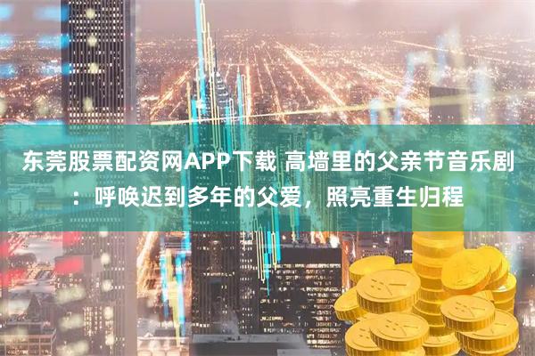 东莞股票配资网APP下载 高墙里的父亲节音乐剧：呼唤迟到多年的父爱，照亮重生归程