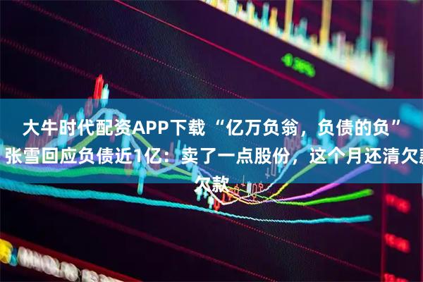 大牛时代配资APP下载 “亿万负翁，负债的负”！张雪回应负债近1亿：卖了一点股份，这个月还清欠款