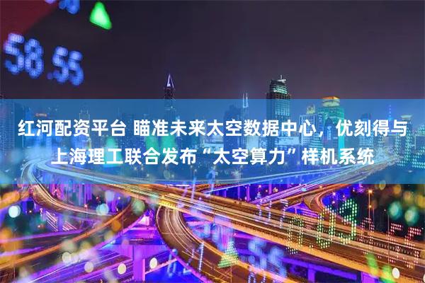 红河配资平台 瞄准未来太空数据中心，优刻得与上海理工联合发布“太空算力”样机系统