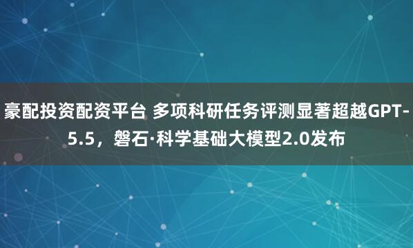 豪配投资配资平台 多项科研任务评测显著超越GPT-5.5，磐石·科学基础大模型2.0发布
