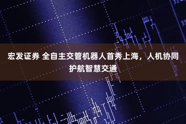 宏发证券 全自主交管机器人首秀上海，人机协同护航智慧交通