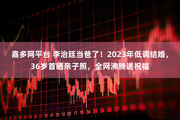 嘉多网平台 李治廷当爸了！2023年低调结婚，36岁首晒亲子照，全网沸腾送祝福